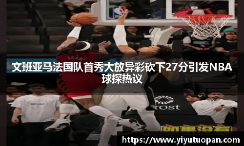 文班亚马法国队首秀大放异彩砍下27分引发NBA球探热议